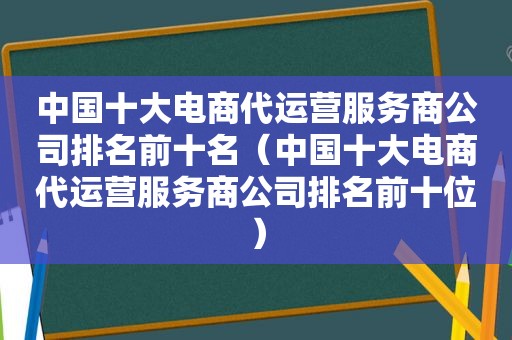 中国十大电商代运营服务商公司排名前十名（中国十大电商代运营服务商公司排名前十位）