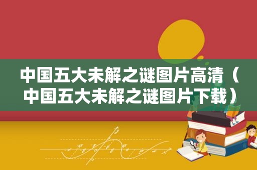 中国五大未解之谜图片高清（中国五大未解之谜图片下载）