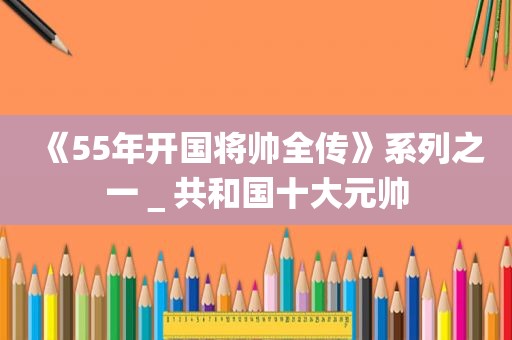 《55年开国将帅全传》系列之一＿共和国十大元帅