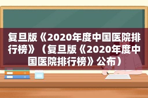 复旦版《2020年度中国医院排行榜》（复旦版《2020年度中国医院排行榜》公布）