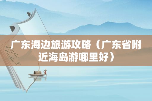 广东海边旅游攻略（广东省附近海岛游哪里好）