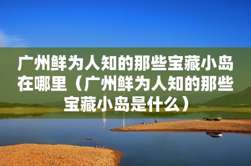 广州鲜为人知的那些宝藏小岛在哪里（广州鲜为人知的那些宝藏小岛是什么）