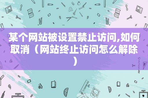 某个网站被设置 *** ,如何取消（网站终止访问怎么解除）