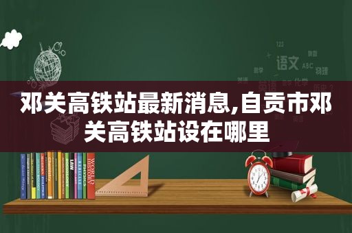 邓关高铁站最新消息,自贡市邓关高铁站设在哪里