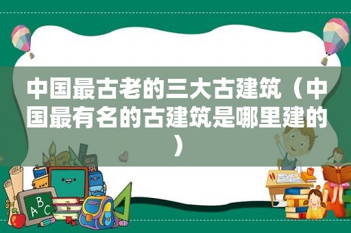 中国最古老的三大古建筑（中国最有名的古建筑是哪里建的）