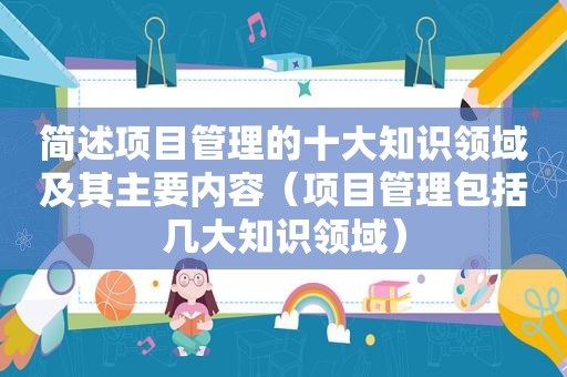 简述项目管理的十大知识领域及其主要内容（项目管理包括几大知识领域）