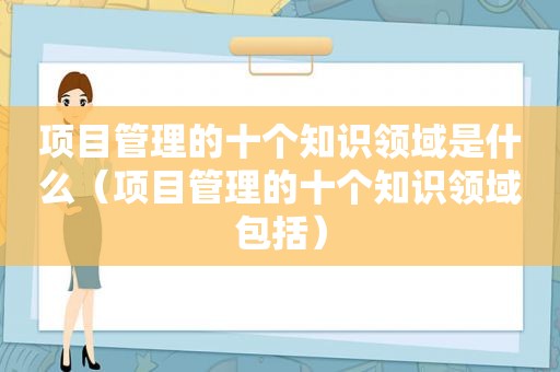 项目管理的十个知识领域是什么（项目管理的十个知识领域包括）