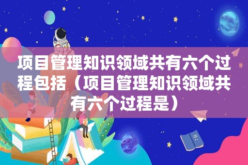 项目管理知识领域共有六个过程包括（项目管理知识领域共有六个过程是）