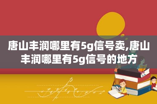 唐山丰润哪里有5g信号卖,唐山丰润哪里有5g信号的地方