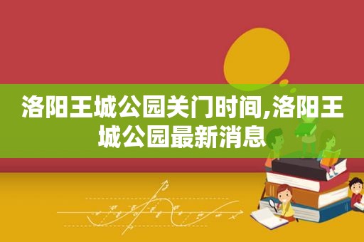 洛阳王城公园关门时间,洛阳王城公园最新消息