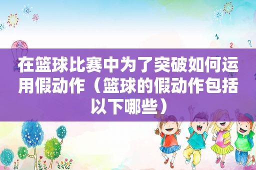 在篮球比赛中为了突破如何运用假动作（篮球的假动作包括以下哪些）