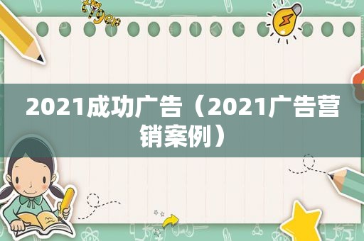 2021成功广告（2021广告营销案例）