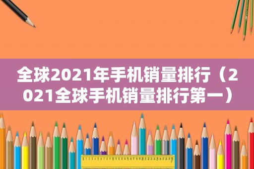 全球2021年手机销量排行（2021全球手机销量排行第一）