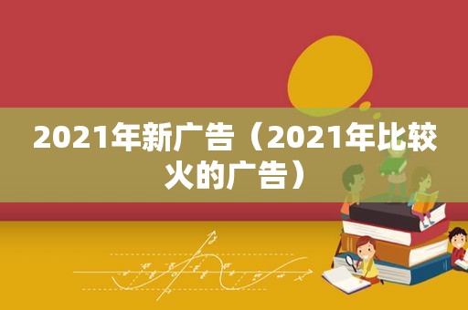 2021年新广告（2021年比较火的广告）