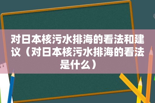 对日本核污水排海的看法和建议（对日本核污水排海的看法是什么）