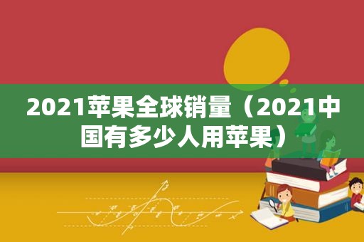 2021苹果全球销量（2021中国有多少人用苹果）