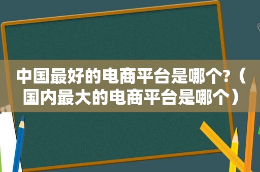 中国最好的电商平台是哪个?（国内最大的电商平台是哪个）