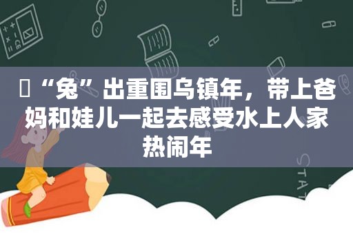 ​“兔”出重围乌镇年，带上爸妈和娃儿一起去感受水上人家热闹年