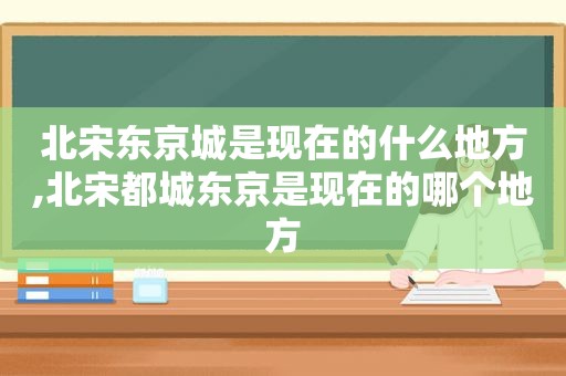 北宋东京城是现在的什么地方,北宋都城东京是现在的哪个地方