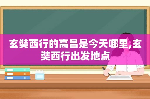 玄奘西行的高昌是今天哪里,玄奘西行出发地点