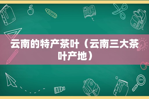 云南的特产茶叶（云南三大茶叶产地）