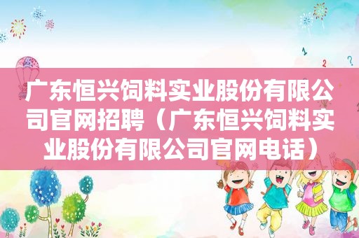 广东恒兴饲料实业股份有限公司官网招聘（广东恒兴饲料实业股份有限公司官网电话）