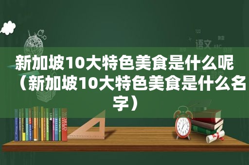 新加坡10大特色美食是什么呢（新加坡10大特色美食是什么名字）