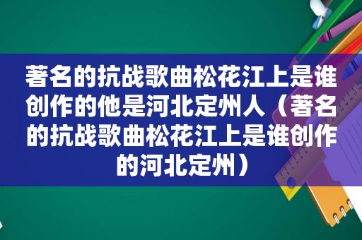 著名的抗战歌曲松花江上是谁创作的他是河北定州人（著名的抗战歌曲松花江上是谁创作的河北定州）