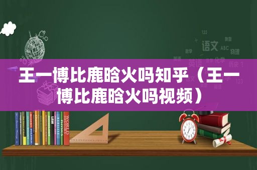 王一博比鹿晗火吗知乎（王一博比鹿晗火吗视频）