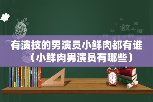 有演技的男演员小鲜肉都有谁（小鲜肉男演员有哪些）