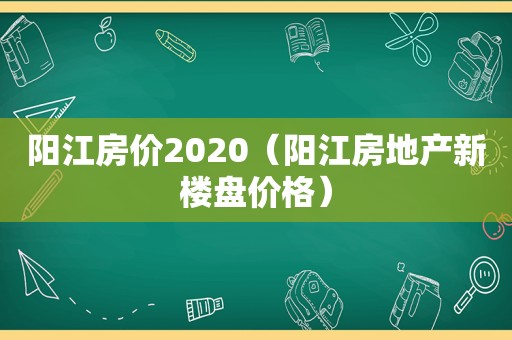 阳江房价2020（阳江房地产新楼盘价格）