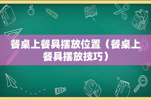 餐桌上餐具摆放位置（餐桌上餐具摆放技巧）