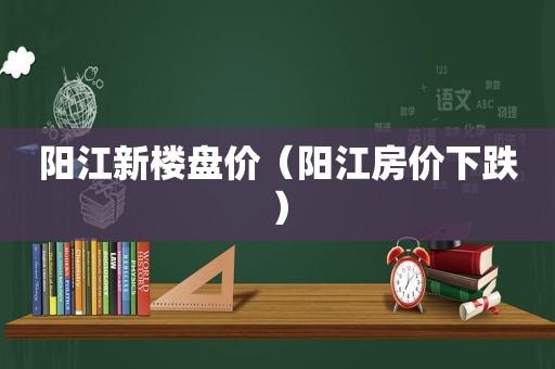 阳江新楼盘价（阳江房价下跌）