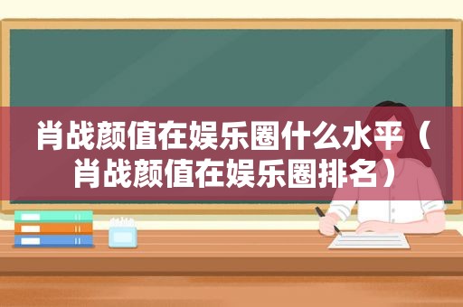 肖战颜值在娱乐圈什么水平（肖战颜值在娱乐圈排名）