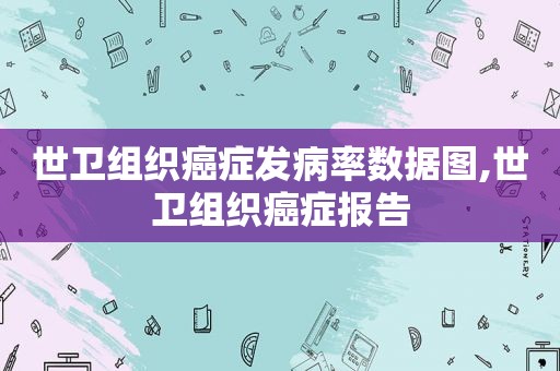 世卫组织癌症发病率数据图,世卫组织癌症报告