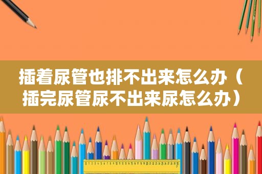 插着尿管也排不出来怎么办（插完尿管尿不出来尿怎么办）