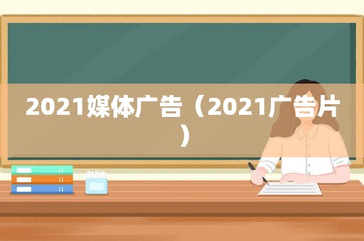 2021媒体广告（2021广告片）