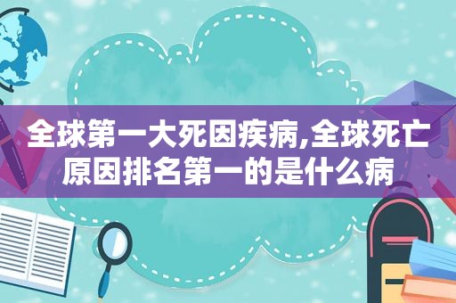 全球第一大死因疾病,全球死亡原因排名第一的是什么病