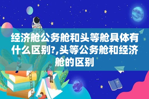 经济舱公务舱和头等舱具体有什么区别?,头等公务舱和经济舱的区别