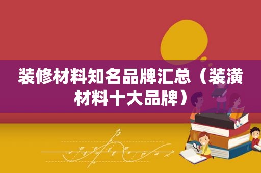 装修材料知名品牌汇总（装潢材料十大品牌）