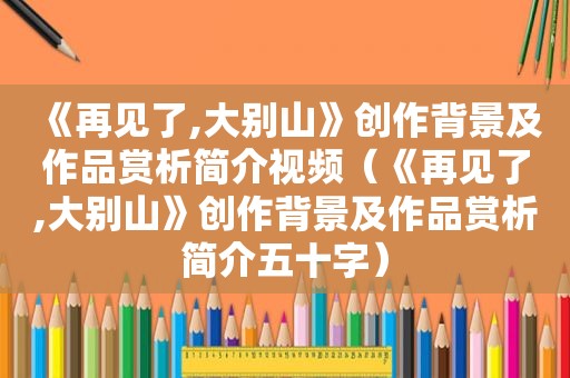 《再见了,大别山》创作背景及作品赏析简介视频（《再见了,大别山》创作背景及作品赏析简介五十字）