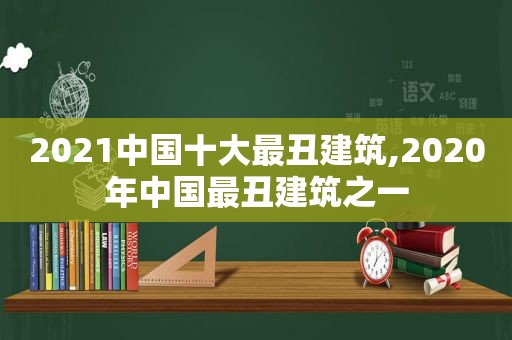 2021中国十大最丑建筑,2020年中国最丑建筑之一