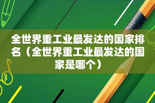 全世界重工业最发达的国家排名（全世界重工业最发达的国家是哪个）