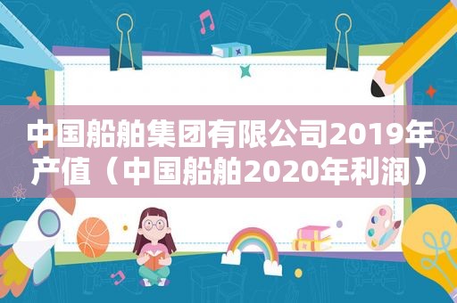 中国船舶集团有限公司2019年产值（中国船舶2020年利润）