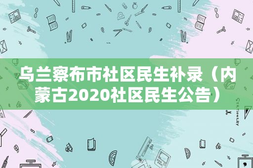 乌兰察布市社区民生补录（内蒙古2020社区民生公告）