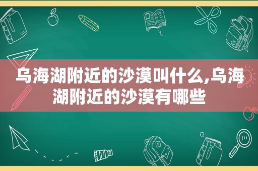 乌海湖附近的沙漠叫什么,乌海湖附近的沙漠有哪些