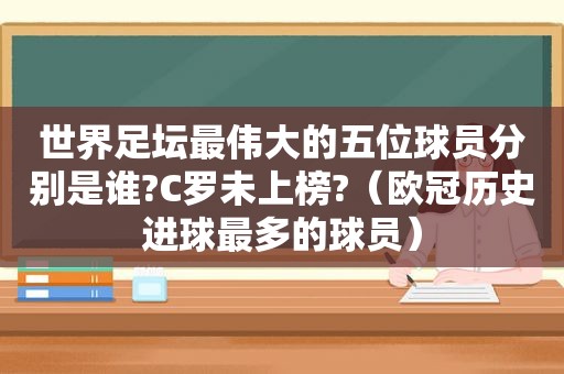 世界足坛最伟大的五位球员分别是谁?C罗未上榜?（欧冠历史进球最多的球员）