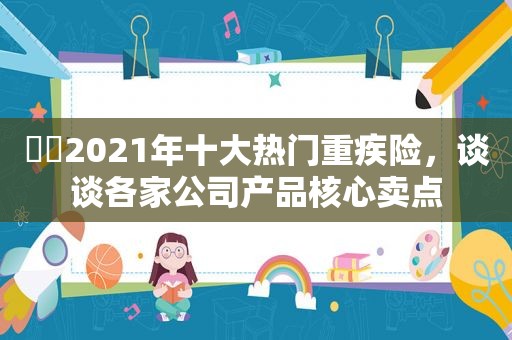 ​​2021年十大热门重疾险，谈谈各家公司产品核心卖点