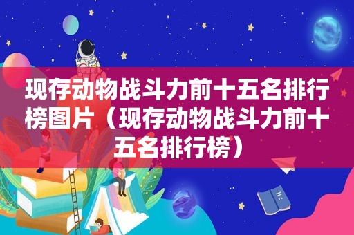 现存动物战斗力前十五名排行榜图片（现存动物战斗力前十五名排行榜）