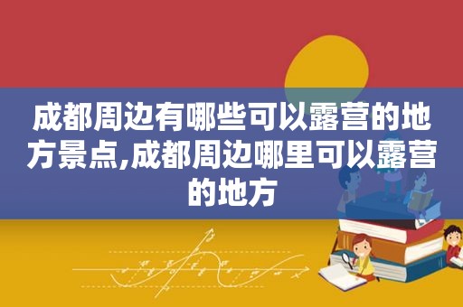 成都周边有哪些可以露营的地方景点,成都周边哪里可以露营的地方